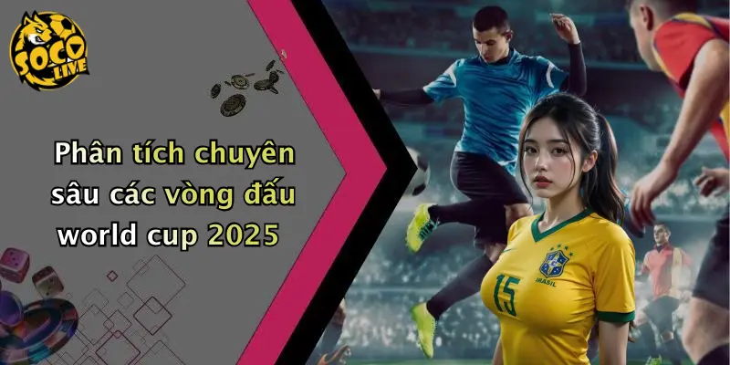 Phân tích chuyên sâu các vòng đấu world cup 2025