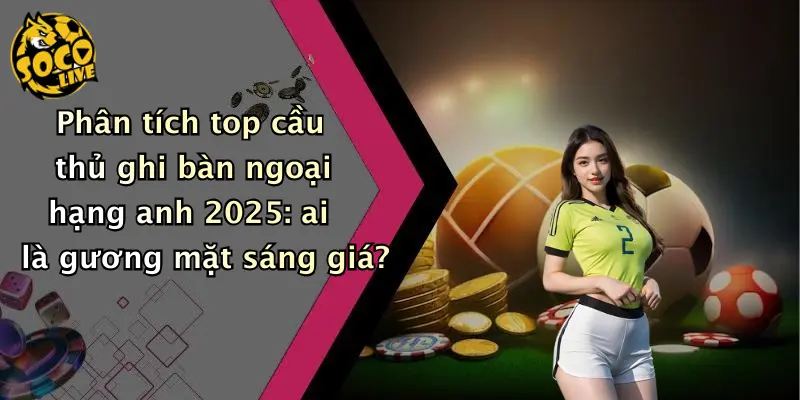Phân tích top cầu thủ ghi bàn ngoại hạng anh 2025: ai là gương mặt sáng giá?