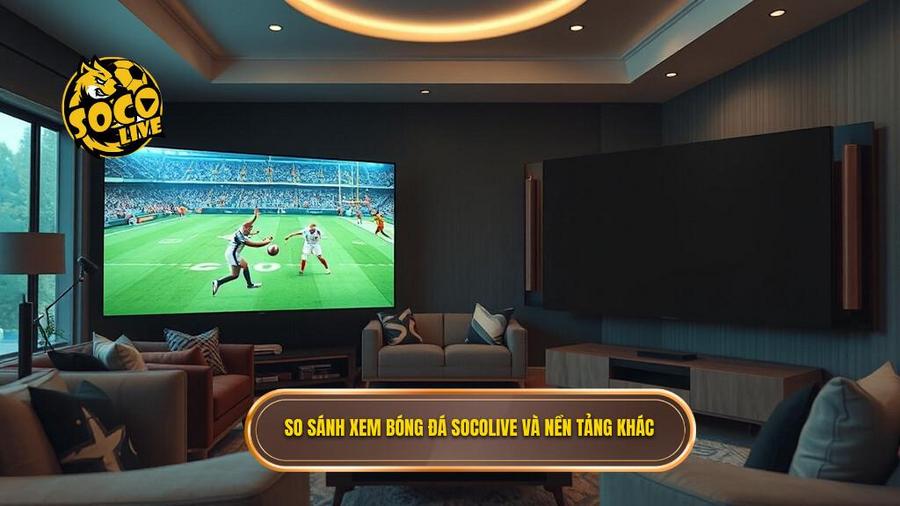 Bảng so sánh trải nghiệm xem bóng đá tại SOCOLIVE và các nền tảng khác